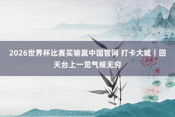 2026世界杯比赛买输赢中国官网 打卡大城｜回天台上一览气候无穷