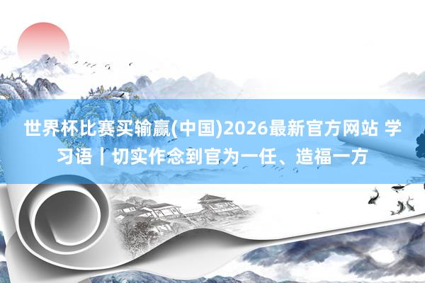 世界杯比赛买输赢(中国)2026最新官方网站 学习语｜切实作念到官为一任、造福一方