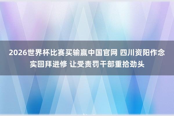 2026世界杯比赛买输赢中国官网 四川资阳作念实回拜进修 让受责罚干部重拾劲头