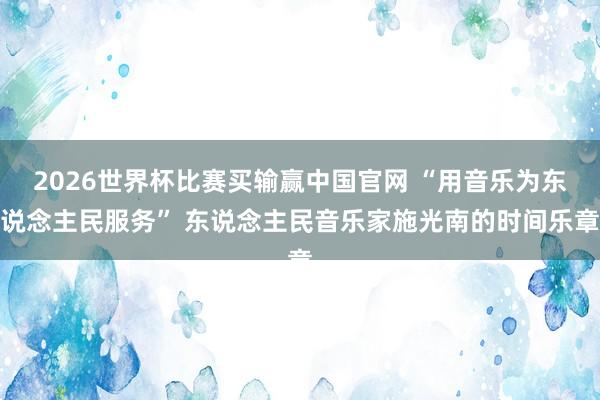 2026世界杯比赛买输赢中国官网 “用音乐为东说念主民服务” 东说念主民音乐家施光南的时间乐章
