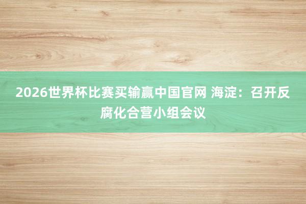2026世界杯比赛买输赢中国官网 海淀:召开反腐化合营小组会议
