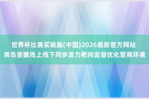 世界杯比赛买输赢(中国)2026最新官方网站 青岛坚握线上线下同步发力靶向监督优化营商环境