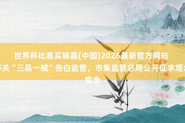 世界杯比赛买输赢(中国)2026最新官方网站 事关“三品一械”告白监管，市集监管总局公开征求观念