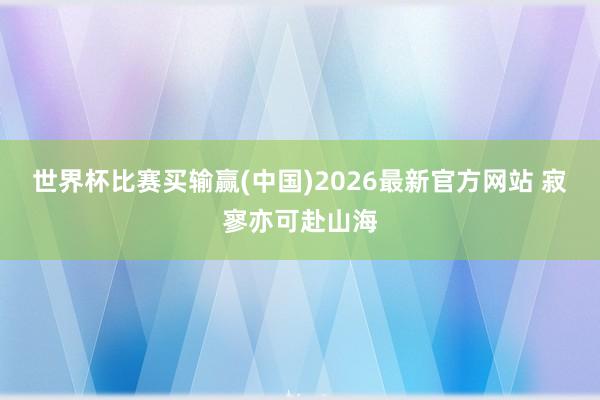 世界杯比赛买输赢(中国)2026最新官方网站 寂寥亦可赴山海