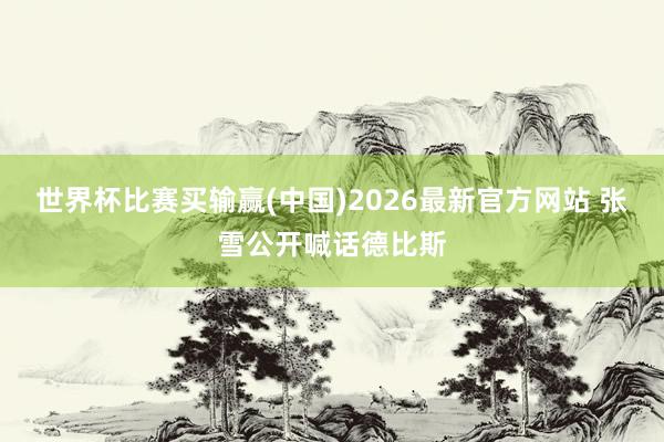 世界杯比赛买输赢(中国)2026最新官方网站 张雪公开喊话德比斯