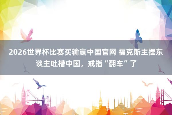 2026世界杯比赛买输赢中国官网 福克斯主捏东谈主吐槽中国，戒指“翻车”了