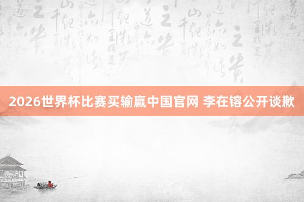 2026世界杯比赛买输赢中国官网 李在镕公开谈歉
