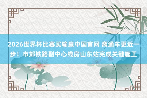 2026世界杯比赛买输赢中国官网 离通车更近一步！市郊铁路副中心线房山东站完成关键施工