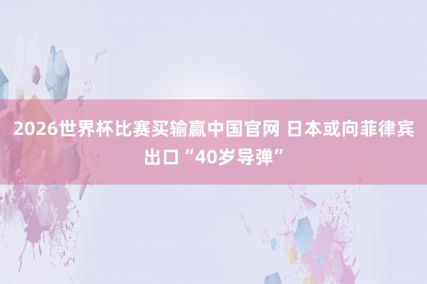 2026世界杯比赛买输赢中国官网 日本或向菲律宾出口“40岁导弹”