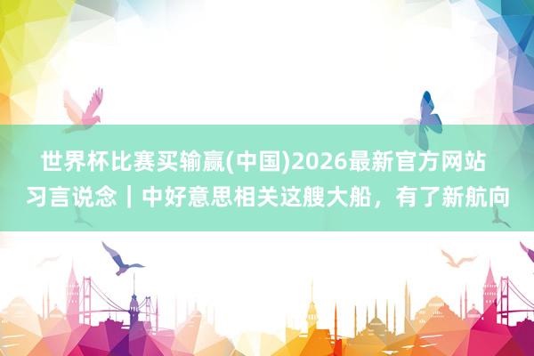 世界杯比赛买输赢(中国)2026最新官方网站 习言说念｜中好意思相关这艘大船，有了新航向