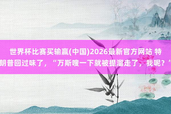 世界杯比赛买输赢(中国)2026最新官方网站 特朗普回过味了，“万斯嗖一下就被提溜走了，我呢？”