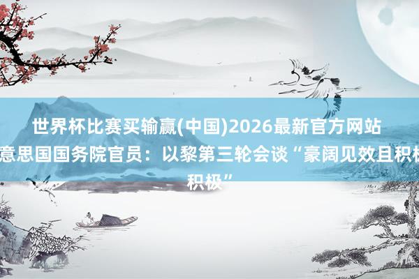 世界杯比赛买输赢(中国)2026最新官方网站 好意思国国务院官员：以黎第三轮会谈“豪阔见效且积极”
