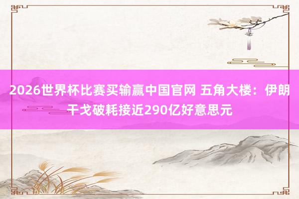 2026世界杯比赛买输赢中国官网 五角大楼：伊朗干戈破耗接近290亿好意思元