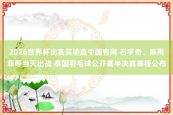 2026世界杯比赛买输赢中国官网 石宇奇、陈雨菲等当天出战 泰国羽毛球公开赛半决赛赛程公布