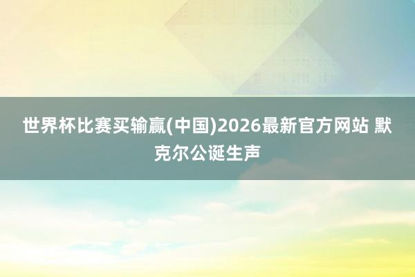 世界杯比赛买输赢(中国)2026最新官方网站 默克尔公诞生声