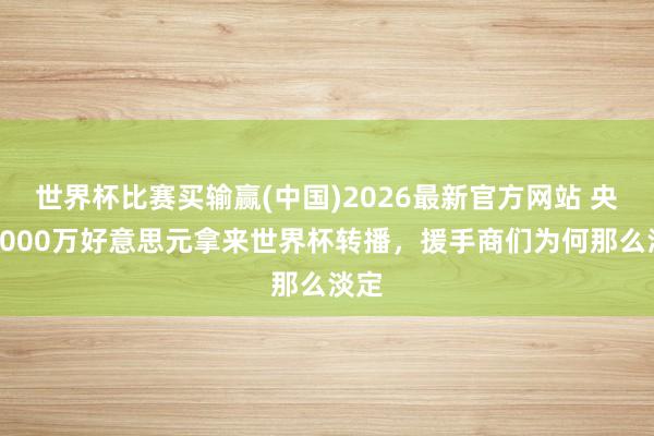 世界杯比赛买输赢(中国)2026最新官方网站 央视6000万好意思元拿来世界杯转播，援手商们为何那么淡定