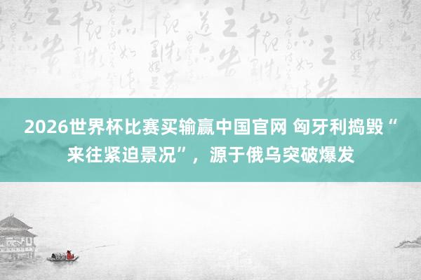 2026世界杯比赛买输赢中国官网 匈牙利捣毁“来往紧迫景况”，源于俄乌突破爆发