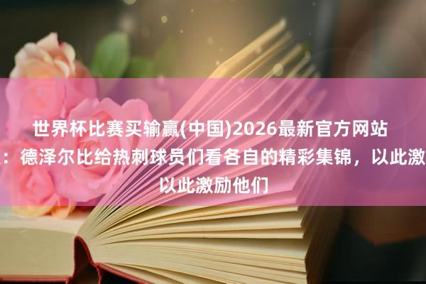 世界杯比赛买输赢(中国)2026最新官方网站 太阳报：德泽尔比给热刺球员们看各自的精彩集锦，以此激励他们