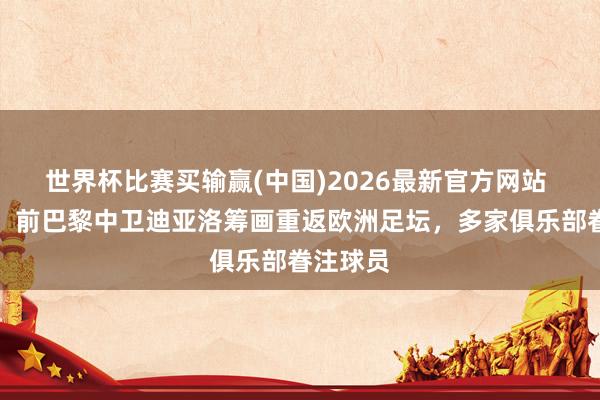 世界杯比赛买输赢(中国)2026最新官方网站 德天外：前巴黎中卫迪亚洛筹画重返欧洲足坛，多家俱乐部眷注球员