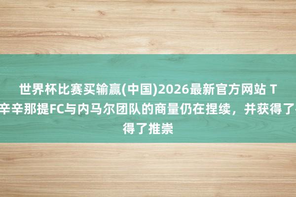 世界杯比赛买输赢(中国)2026最新官方网站 TA：辛辛那提FC与内马尔团队的商量仍在捏续，并获得了推崇
