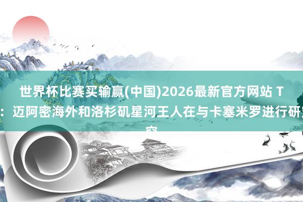 世界杯比赛买输赢(中国)2026最新官方网站 TA：迈阿密海外和洛杉矶星河王人在与卡塞米罗进行研究