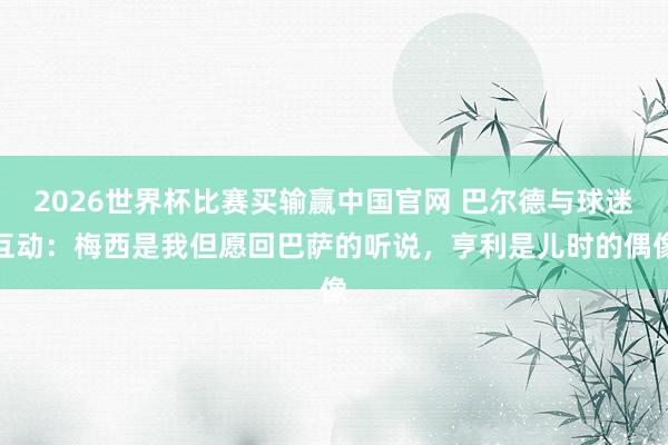 2026世界杯比赛买输赢中国官网 巴尔德与球迷互动：梅西是我但愿回巴萨的听说，亨利是儿时的偶像