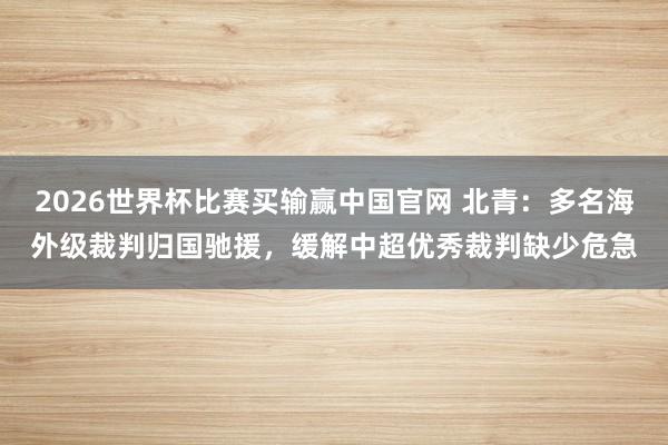 2026世界杯比赛买输赢中国官网 北青：多名海外级裁判归国驰援，缓解中超优秀裁判缺少危急