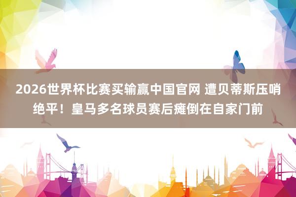 2026世界杯比赛买输赢中国官网 遭贝蒂斯压哨绝平!皇马多名球员赛后瘫倒在自家门前