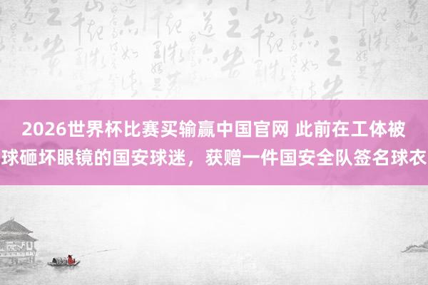 2026世界杯比赛买输赢中国官网 此前在工体被球砸坏眼镜的国安球迷，获赠一件国安全队签名球衣