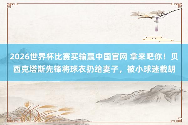 2026世界杯比赛买输赢中国官网 拿来吧你！贝西克塔斯先锋将球衣扔给妻子，被小球迷截胡
