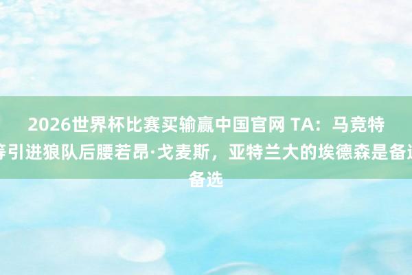 2026世界杯比赛买输赢中国官网 TA：马竞特等引进狼队后腰若昂·戈麦斯，亚特兰大的埃德森是备选