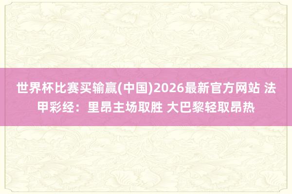 世界杯比赛买输赢(中国)2026最新官方网站 法甲彩经：里昂主场取胜 大巴黎轻取昂热