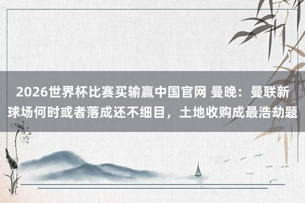 2026世界杯比赛买输赢中国官网 曼晚:曼联新球场何时或者落成还不细目,土地收购成最浩劫题
