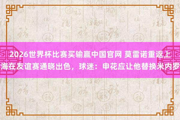 2026世界杯比赛买输赢中国官网 莫雷诺重返上海在友谊赛通晓出色，球迷：申花应让他替换米内罗