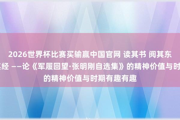 2026世界杯比赛买输赢中国官网 读其书 阅其东说念主 学其经 ——论《军履回望·张明刚自选集》的精神价值与时期有趣有趣