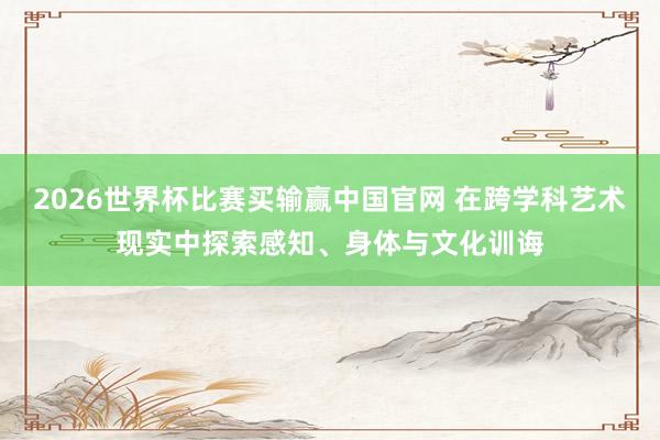2026世界杯比赛买输赢中国官网 在跨学科艺术现实中探索感知、身体与文化训诲