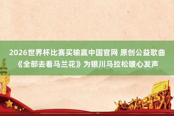 2026世界杯比赛买输赢中国官网 原创公益歌曲《全部去看马兰花》为银川马拉松暖心发声