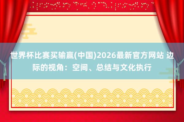 世界杯比赛买输赢(中国)2026最新官方网站 边际的视角：空间、总结与文化执行