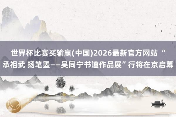 世界杯比赛买输赢(中国)2026最新官方网站 “承祖武 扬笔墨——吴同宁书道作品展”行将在京启幕