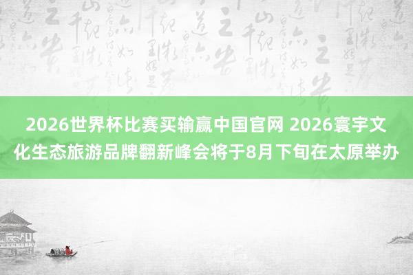 2026世界杯比赛买输赢中国官网 2026寰宇文化生态旅游品牌翻新峰会将于8月下旬在太原举办