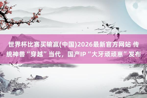世界杯比赛买输赢(中国)2026最新官方网站 传统神兽“穿越”当代，国产IP“大牙顽顽崽”发布
