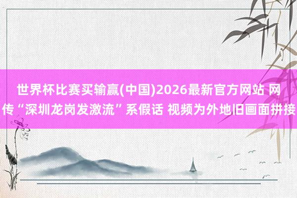 世界杯比赛买输赢(中国)2026最新官方网站 网传“深圳龙岗发激流”系假话 视频为外地旧画面拼接