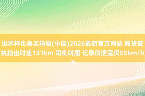 世界杯比赛买输赢(中国)2026最新官方网站 厢货被执拍出时速121km 司机叫屈 记录仪泄露仅55km/h
