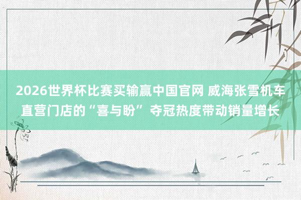 2026世界杯比赛买输赢中国官网 威海张雪机车直营门店的“喜与盼” 夺冠热度带动销量增长