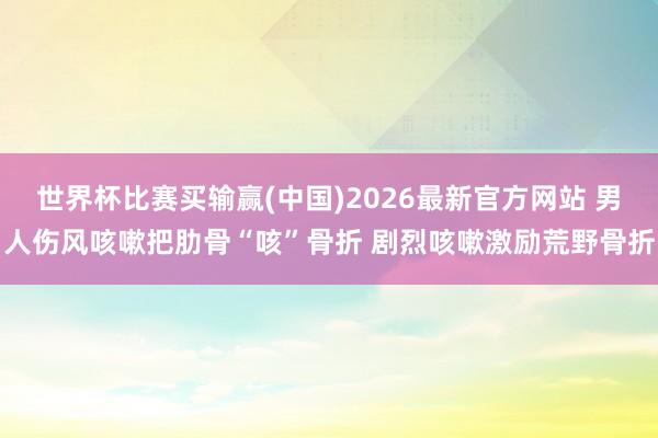 世界杯比赛买输赢(中国)2026最新官方网站 男人伤风咳嗽把肋骨“咳”骨折 剧烈咳嗽激励荒野骨折