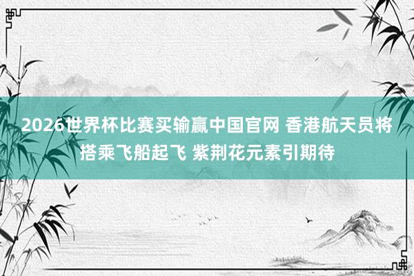 2026世界杯比赛买输赢中国官网 香港航天员将搭乘飞船起飞 紫荆花元素引期待