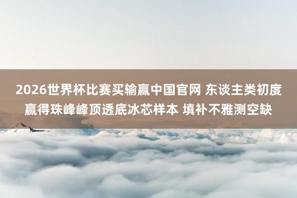 2026世界杯比赛买输赢中国官网 东谈主类初度赢得珠峰峰顶透底冰芯样本 填补不雅测空缺