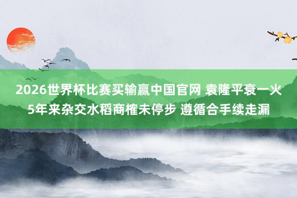 2026世界杯比赛买输赢中国官网 袁隆平衰一火5年来杂交水稻商榷未停步 遵循合手续走漏