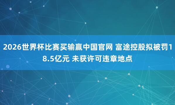2026世界杯比赛买输赢中国官网 富途控股拟被罚18.5亿元 未获许可违章地点