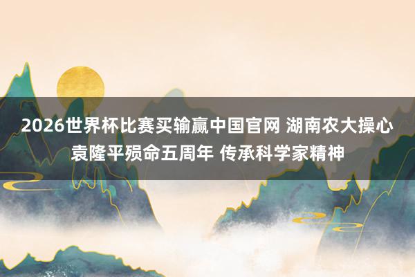 2026世界杯比赛买输赢中国官网 湖南农大操心袁隆平殒命五周年 传承科学家精神